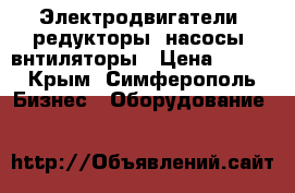 Электродвигатели, редукторы, насосы, внтиляторы › Цена ­ 123 - Крым, Симферополь Бизнес » Оборудование   